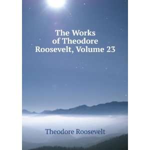   The Works of Theodore Roosevelt, Volume 23 Theodore Roosevelt Books
